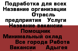 Подработка для всех › Название организации ­ MPro › Отрасль предприятия ­ Услуги › Название вакансии ­ Помощник › Минимальный оклад ­ 20 000 - Все города Работа » Вакансии   . Адыгея респ.,Адыгейск г.